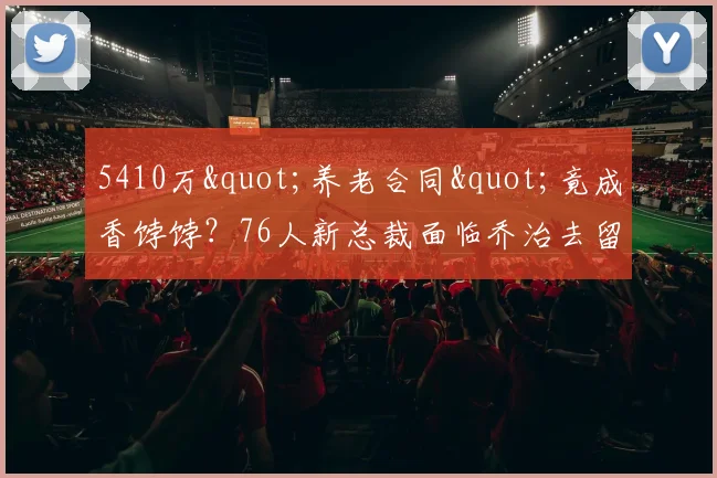 5410万"养老合同"竟成香饽饽？76人新总裁面临乔治去留悖论