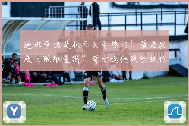 迪班萨仍是状元头号热门！最差发展上限维金斯？奇才选他风险极低