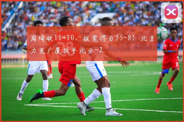 周琦砍11+10，板凳得分55-8！北京力克广厦扳平比分
