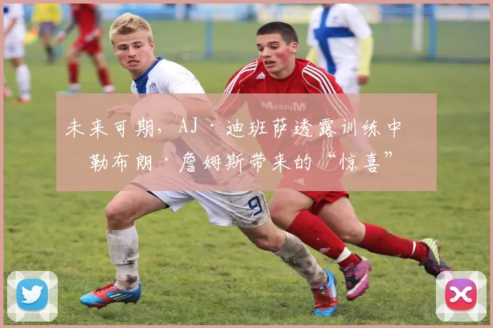 未来可期，AJ·迪班萨透露训练中给勒布朗·詹姆斯带来的“惊喜”