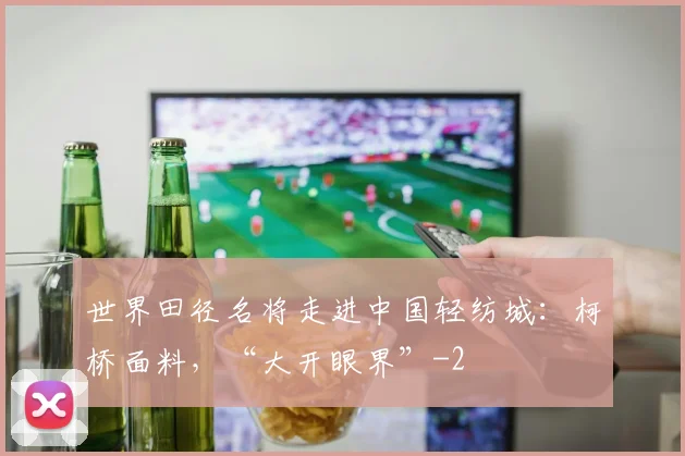 世界田径名将走进中国轻纺城：柯桥面料，“大开眼界”