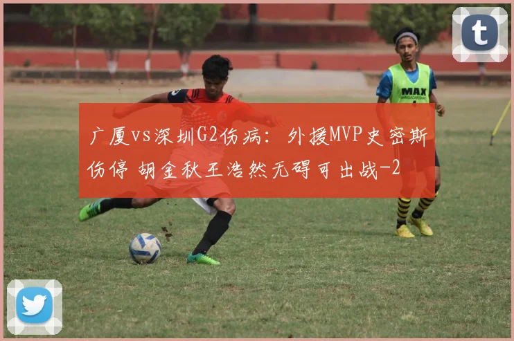 广厦vs深圳G2伤病：外援MVP史密斯伤停 胡金秋王浩然无碍可出战