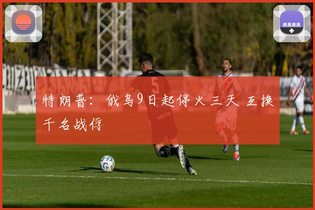 特朗普：俄乌9日起停火三天 互换千名战俘