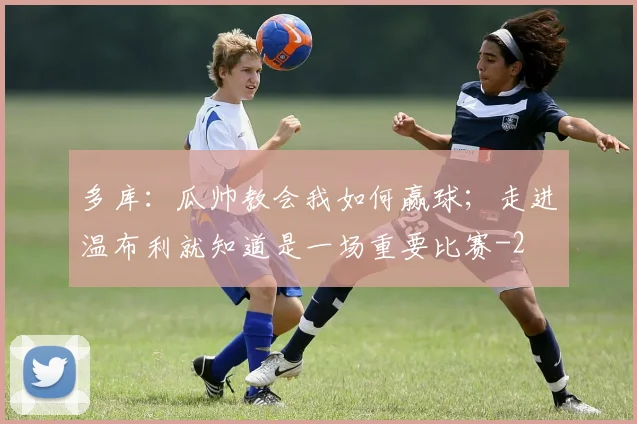 多库：瓜帅教会我如何赢球；走进温布利就知道是一场重要比赛