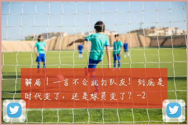 解局｜一言不合就打队友！到底是时代变了，还是球员变了？