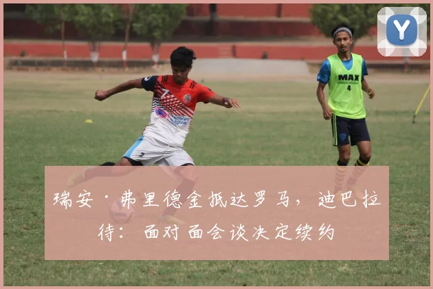 瑞安·弗里德金抵达罗马，迪巴拉等待：面对面会谈决定续约