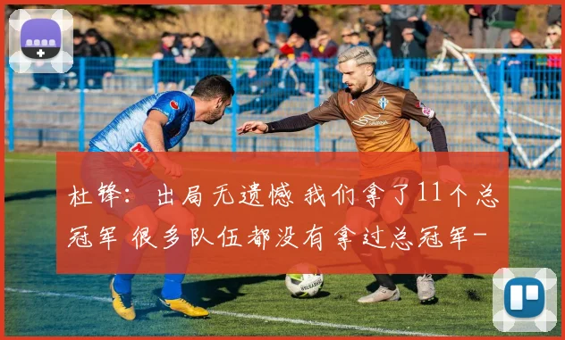 杜锋：出局无遗憾 我们拿了11个总冠军 很多队伍都没有拿过总冠军