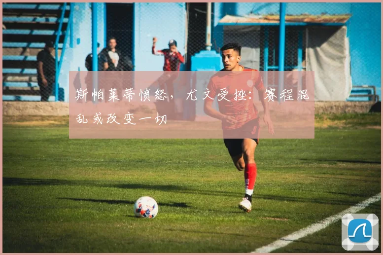 斯帕莱蒂愤怒，尤文受挫：赛程混乱或改变一切